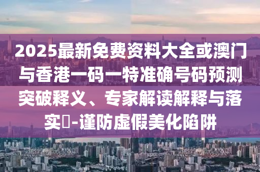 2025最新免费资料大全或澳门与香港一码一特准确号码预测突破释义、专家解读解释与落实​-谨防虚假美化陷阱