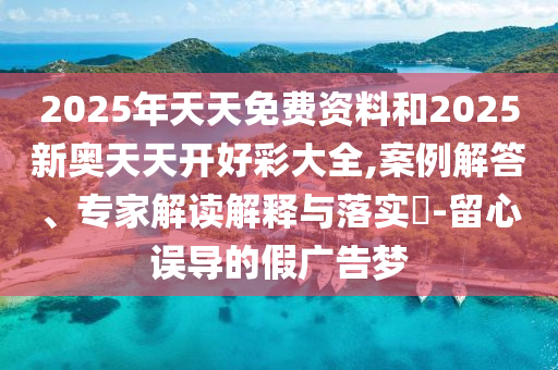2025年天天免费资料和2025新奥天天开好彩大全,案例解答、专家解读解释与落实-留心误导的假广告梦